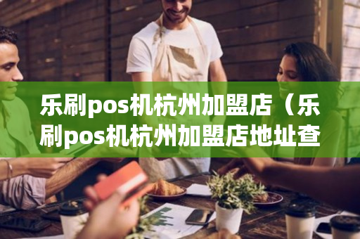 乐刷pos机杭州加盟店（乐刷pos机杭州加盟店地址查询）