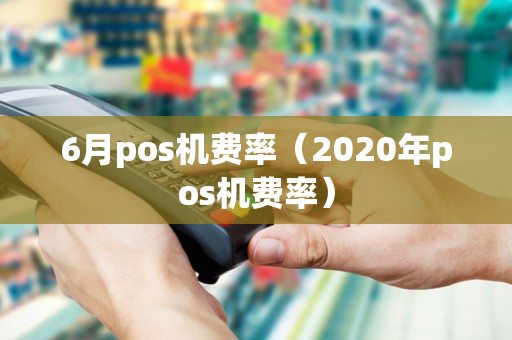 6月pos机费率（2020年pos机费率）