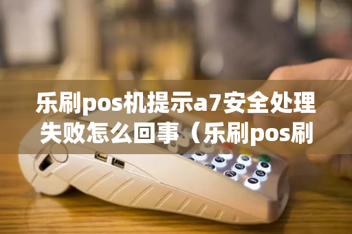 乐刷pos机提示a7安全处理失败怎么回事（乐刷pos刷卡出现a7）