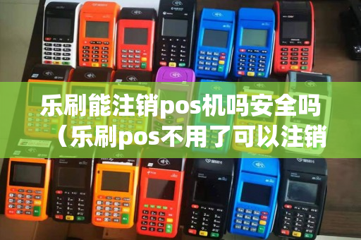 乐刷能注销pos机吗安全吗（乐刷pos不用了可以注销吗）