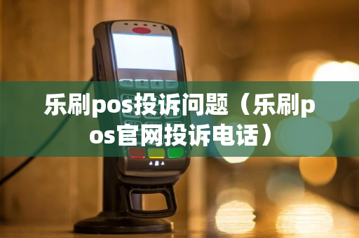 乐刷pos投诉问题（乐刷pos官网投诉电话）