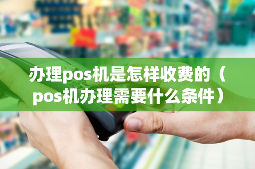 办理pos机是怎样收费的（pos机办理需要什么条件）