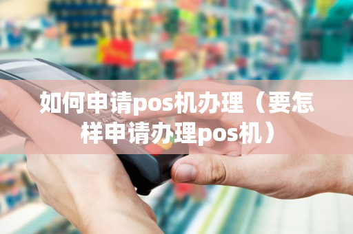 如何申请pos机办理（要怎样申请办理pos机）