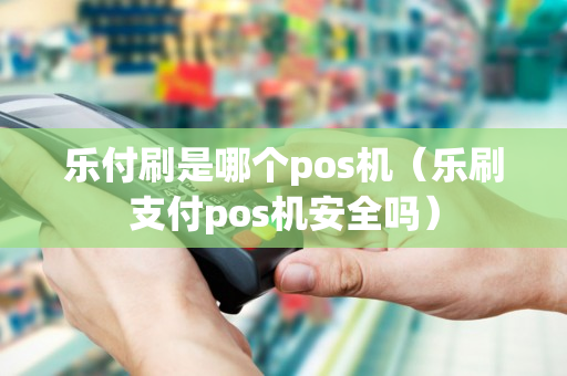 乐付刷是哪个pos机（乐刷支付pos机安全吗）