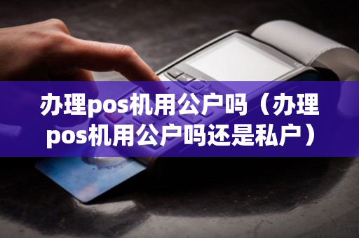 办理pos机用公户吗（办理pos机用公户吗还是私户）