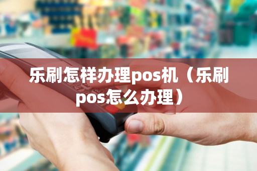 乐刷怎样办理pos机（乐刷pos怎么办理）