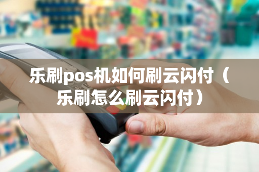 乐刷pos机如何刷云闪付（乐刷怎么刷云闪付）