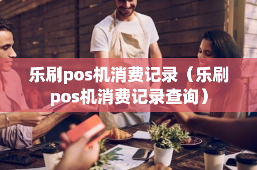 乐刷pos机消费记录（乐刷pos机消费记录查询）