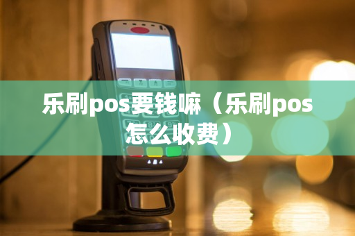 乐刷pos要钱嘛（乐刷pos怎么收费）