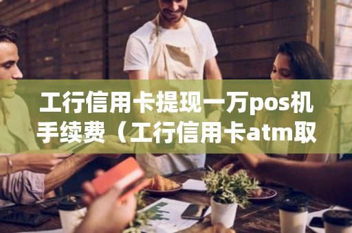 工行信用卡提现一万pos机手续费（工行信用卡atm取现手续费怎么算）