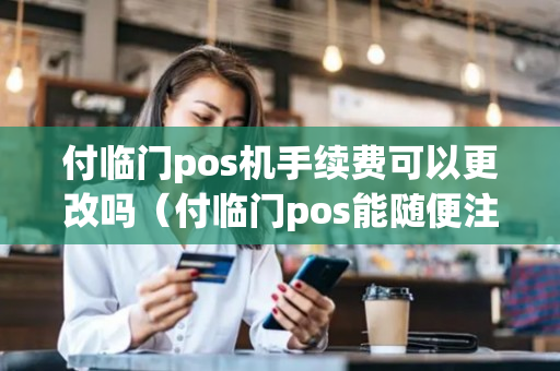 付临门pos机手续费可以更改吗（付临门pos能随便注销吗）