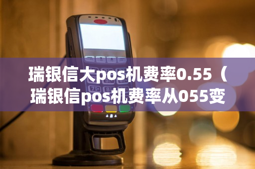 瑞银信大pos机费率0.55（瑞银信pos机费率从055变065了?）