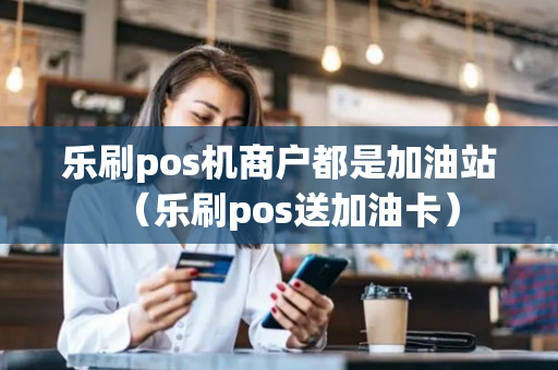 乐刷pos机商户都是加油站（乐刷pos送加油卡）