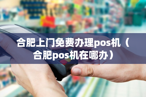 合肥上门免费办理pos机（合肥pos机在哪办）