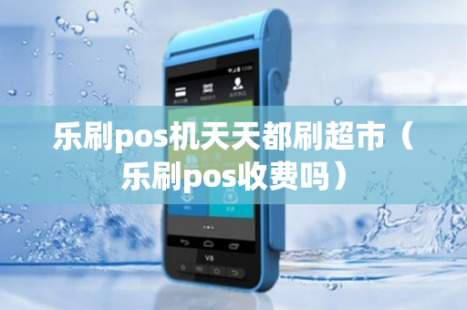 乐刷pos机天天都刷超市（乐刷pos收费吗）