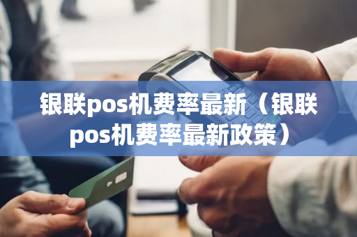 银联pos机费率最新（银联pos机费率最新政策）