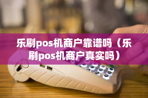 乐刷pos机商户靠谱吗（乐刷pos机商户真实吗）