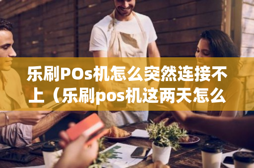 乐刷POs机怎么突然连接不上（乐刷pos机这两天怎么突然刷不了）