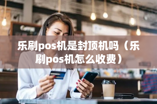 乐刷pos机是封顶机吗（乐刷pos机怎么收费）