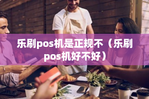 乐刷pos机是正规不（乐刷pos机好不好）