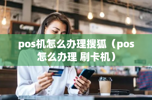 pos机怎么办理搜狐（pos怎么办理 刷卡机）