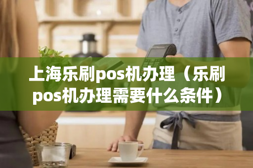 上海乐刷pos机办理（乐刷pos机办理需要什么条件）