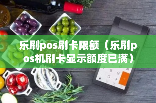 乐刷pos刷卡限额（乐刷pos机刷卡显示额度已满）