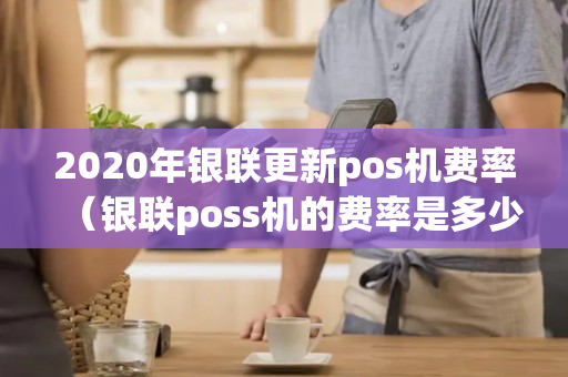 2020年银联更新pos机费率（银联poss机的费率是多少）