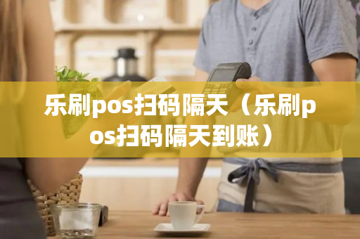 乐刷pos扫码隔天（乐刷pos扫码隔天到账）