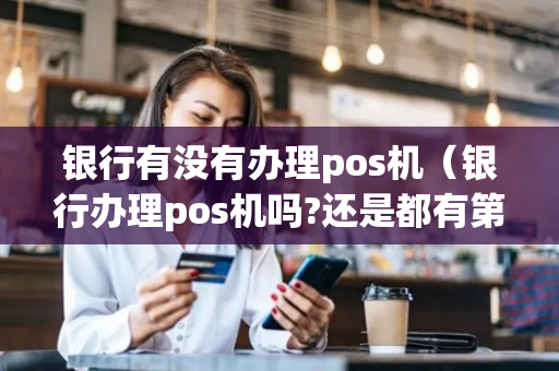 银行有没有办理pos机（银行办理pos机吗?还是都有第三方）