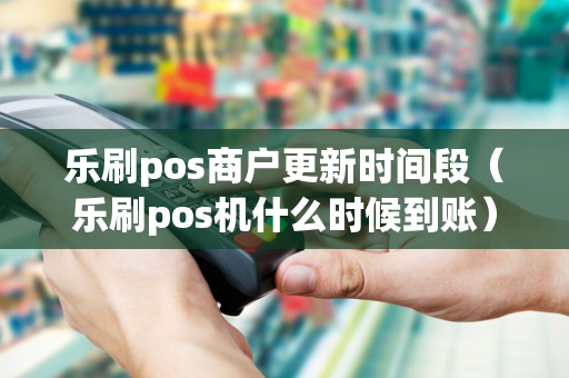 乐刷pos商户更新时间段（乐刷pos机什么时候到账）