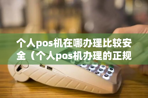 个人pos机在哪办理比较安全（个人pos机办理的正规渠道）