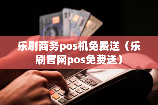 乐刷商务pos机免费送（乐刷官网pos免费送）