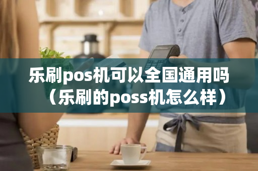 乐刷pos机可以全国通用吗（乐刷的poss机怎么样）