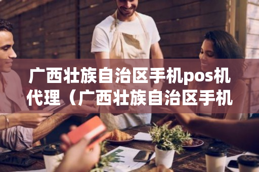 广西壮族自治区手机pos机代理（广西壮族自治区手机pos机代理公司）