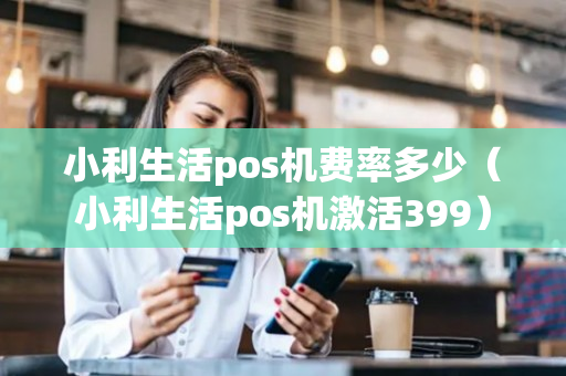 小利生活pos机费率多少（小利生活pos机激活399）