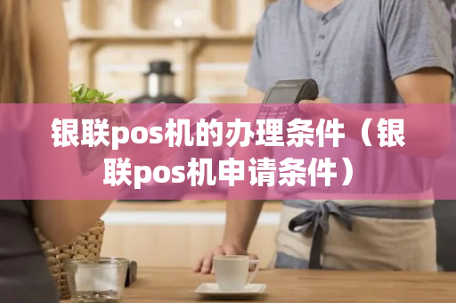 银联pos机的办理条件（银联pos机申请条件）