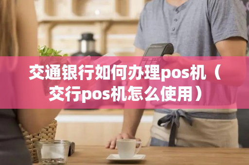 交通银行如何办理pos机（交行pos机怎么使用）