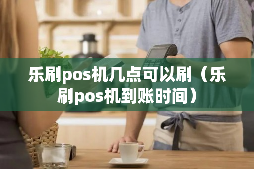 乐刷pos机几点可以刷（乐刷pos机到账时间）