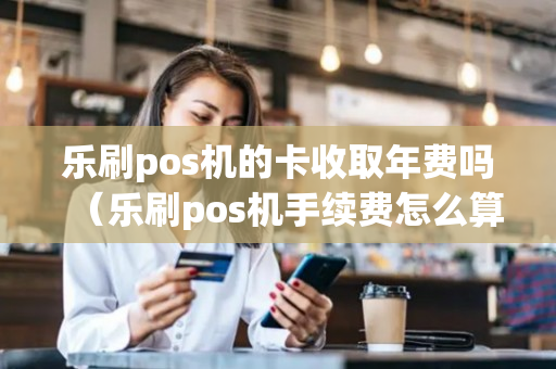 乐刷pos机的卡收取年费吗（乐刷pos机手续费怎么算）