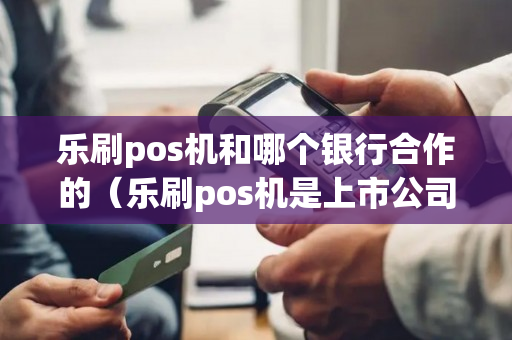 乐刷pos机和哪个银行合作的（乐刷pos机是上市公司吗）