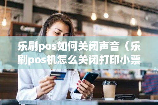 乐刷pos如何关闭声音（乐刷pos机怎么关闭打印小票）