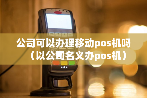 公司可以办理移动pos机吗（以公司名义办pos机）