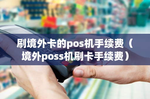 刷境外卡的pos机手续费（境外poss机刷卡手续费）