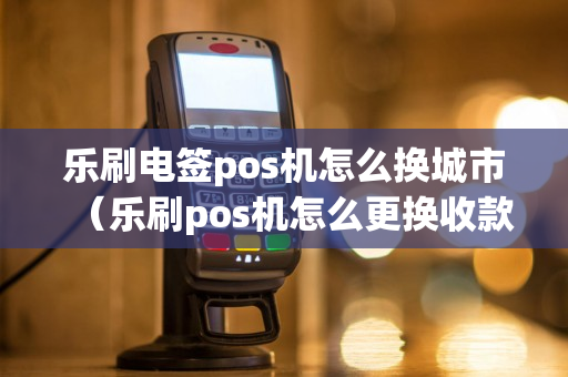 乐刷电签pos机怎么换城市（乐刷pos机怎么更换收款银行卡）