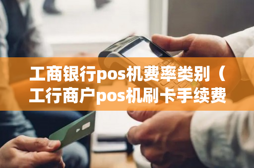 工商银行pos机费率类别（工行商户pos机刷卡手续费）