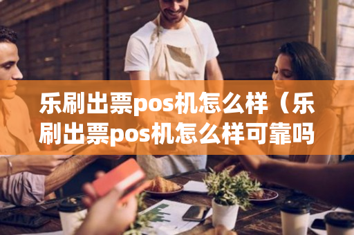 乐刷出票pos机怎么样（乐刷出票pos机怎么样可靠吗）