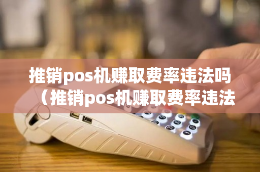 推销pos机赚取费率违法吗（推销pos机赚取费率违法吗知乎）