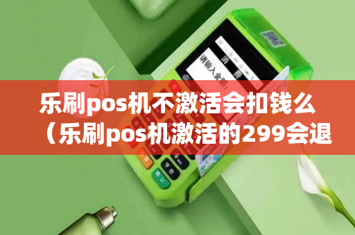 乐刷pos机不激活会扣钱么（乐刷pos机激活的299会退吗）