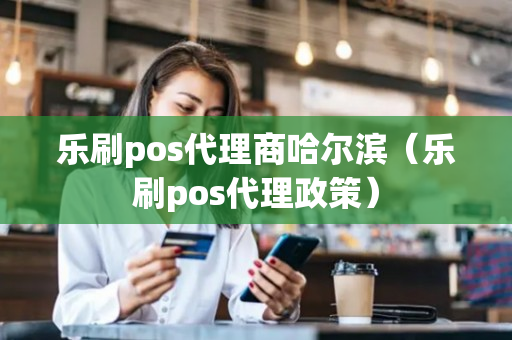 乐刷pos代理商哈尔滨（乐刷pos代理政策）